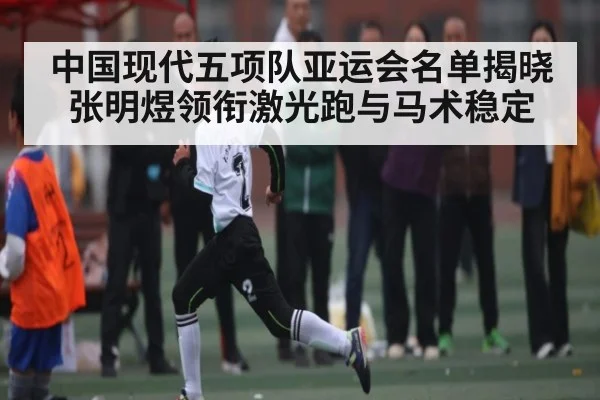 中国现代五项队亚运会名单揭晓张明煜领衔激光跑与马术稳定